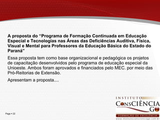 A proposta do “Programa de Formação Continuada em Educação Especial e Tecnologias nas Áreas das Deficiências Auditiva, Física, Visual e Mental para Professores da Educação Básica do Estado do Paraná” Essa proposta tem como base organizacional e pedagógica os projetos de capacitação desenvolvidos pelo programa de educação especial da Unioeste. Ambos foram aprovados e financiados pelo MEC. por meio das Pró-Reitorias de Extensão. Apresentam a proposta.... 
