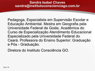 Sandra Isabel Chaves [email_address] Pedagoga, Especialista em Supervisão Escolar e Educação Ambiental. Mestra em Geografia pela Universidade Federal de Goiás. Acadêmica do Curso de Especialização Atendimento Educacional Especializado pela Universidade Federal do Ceará. Professora do Ensino Superior: Graduação e Pós - Graduação.  Diretora do Instituto Consciência GO. 
