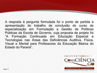 A resposta à pergunta formulada foi o ponto de partida à apresentação do trabalho de conclusão do curso de especialização em Formulação e Gestão de Políticas Públicas da Escola de Governo, cuja proposta de projeto foi “A Formação Continuada em Educação Especial e Tecnologias nas Áreas das Deficiências Auditiva, Física, Visual e Mental para Professores da Educação Básica do Estado do Paraná”. 