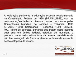 A legislação pertinente à educação especial regulamentada na Constituição Federal de 1988 (BRASIL,1988), com as recomendações feitas a diversos países do mundo pelas Conferências Mundiais de Jomtien – Tailândia, 1990 (BRASIL, 1990), Salamanca – Espanha, 1994 (BRASIL, 1997) além de decretos, portarias que tratam deste assunto quer seja em âmbito federal, estadual ou municipal, o processo de inclusão educacional da pessoa com deficiência não tem avançado de forma a atender a demanda existente dessa categoria de alunos.  