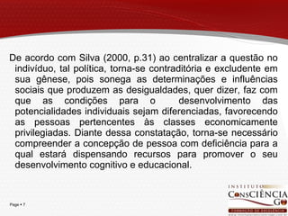 De acordo com Silva (2000, p.31) ao centralizar a questão no indivíduo, tal política, torna-se contraditória e excludente em sua gênese, pois sonega as determinações e influências sociais que produzem as desigualdades, quer dizer, faz com que as condições para o  desenvolvimento das potencialidades individuais sejam diferenciadas, favorecendo as pessoas pertencentes às classes economicamente privilegiadas. Diante dessa constatação, torna-se necessário compreender a concepção de pessoa com deficiência para a qual estará dispensando recursos para promover o seu desenvolvimento cognitivo e educacional. 