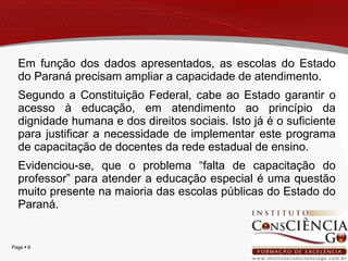 Em função dos dados apresentados, as escolas do Estado do Paraná precisam ampliar a capacidade de atendimento.  Segundo a Constituição Federal, cabe ao Estado garantir o acesso à educação, em atendimento ao princípio da dignidade humana e dos direitos sociais. Isto já é o suficiente para justificar a necessidade de implementar este programa de capacitação de docentes da rede estadual de ensino. Evidenciou-se, que o problema “falta de capacitação do professor” para atender a educação especial é uma questão muito presente na maioria das escolas públicas do Estado do Paraná. 