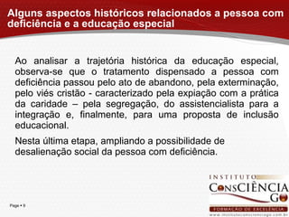 Alguns aspectos históricos relacionados a pessoa com deficiência e a educação especial Ao analisar a trajetória histórica da educação especial, observa-se que o tratamento dispensado a pessoa com deficiência passou pelo ato de abandono, pela exterminação, pelo viés cristão - caracterizado pela expiação com a prática da caridade – pela segregação, do assistencialista para a integração e, finalmente, para uma proposta de inclusão educacional. Nesta última etapa, ampliando a possibilidade de desalienação social da pessoa com deficiência. 