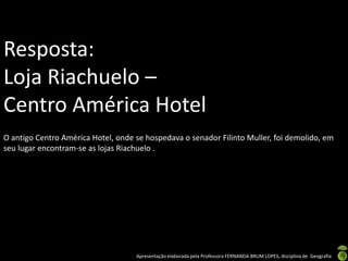 Resposta:
Loja Riachuelo –
Centro América Hotel
O antigo Centro América Hotel, onde se hospedava o senador Filinto Muller, foi demolido, em
seu lugar encontram-se as lojas Riachuelo .




                                    Apresentação elaborada pela Professora FERNANDA BRUM LOPES, disciplina de Geografia
 