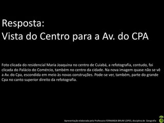 Resposta:
Vista do Centro para a Av. do CPA

Foto clicada do residencial Maria Joaquina no centro de Cuiabá, a refotografia, contudo, foi
clicada do Palácio do Comércio, também no centro da cidade. Na nova imagem quase não se vê
a Av. do Cpa, escondida em meio às novas construções. Pode-se ver, também, parte do grande
Cpa no canto superior direito da refotografia.




                                    Apresentação elaborada pela Professora FERNANDA BRUM LOPES, disciplina de Geografia
 