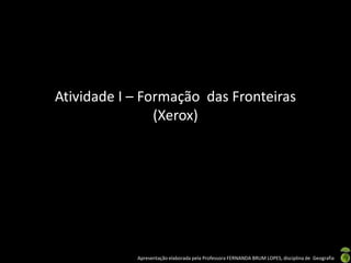 Atividade I – Formação das Fronteiras
                (Xerox)




            Apresentação elaborada pela Professora FERNANDA BRUM LOPES, disciplina de Geografia
 