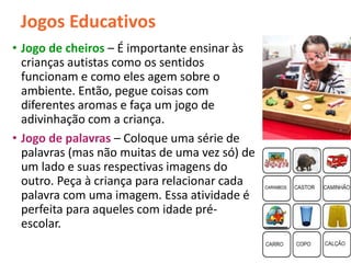 Jogos Educativos
• Jogo de cheiros – É importante ensinar às
crianças autistas como os sentidos
funcionam e como eles agem sobre o
ambiente. Então, pegue coisas com
diferentes aromas e faça um jogo de
adivinhação com a criança.
• Jogo de palavras – Coloque uma série de
palavras (mas não muitas de uma vez só) de
um lado e suas respectivas imagens do
outro. Peça à criança para relacionar cada
palavra com uma imagem. Essa atividade é
perfeita para aqueles com idade pré-
escolar.
 