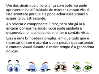 Um dos sinais que uma criança com autismo pode
apresentar é a dificuldade de manter contato visual.
Isso acontece porque ela pode achar essa situação
esquisita ou estressante.
Ao colocar o componente lúdico, sem obrigá-la a
encarar por norma social, você pode ajudá-la a
desenvolver a habilidade de manter o contato visual.
Essa é uma brincadeira simples, em que tudo que é
necessário fazer é acordar que a pessoa que sustentar
o contato visual durante o maior tempo é a ganhadora
do jogo.
 