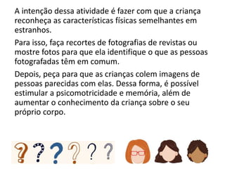 A intenção dessa atividade é fazer com que a criança
reconheça as características físicas semelhantes em
estranhos.
Para isso, faça recortes de fotografias de revistas ou
mostre fotos para que ela identifique o que as pessoas
fotografadas têm em comum.
Depois, peça para que as crianças colem imagens de
pessoas parecidas com elas. Dessa forma, é possível
estimular a psicomotricidade e memória, além de
aumentar o conhecimento da criança sobre o seu
próprio corpo.
 
