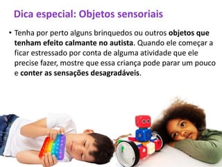 Dica especial: Objetos sensoriais
• Tenha por perto alguns brinquedos ou outros objetos que
tenham efeito calmante no autista. Quando ele começar a
ficar estressado por conta de alguma atividade que ele
precise fazer, mostre que essa criança pode parar um pouco
e conter as sensações desagradáveis.
 