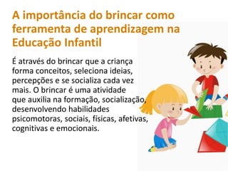A importância do brincar como
ferramenta de aprendizagem na
Educação Infantil
É através do brincar que a criança
forma conceitos, seleciona ideias,
percepções e se socializa cada vez
mais. O brincar é uma atividade
que auxilia na formação, socialização,
desenvolvendo habilidades
psicomotoras, sociais, físicas, afetivas,
cognitivas e emocionais.
 