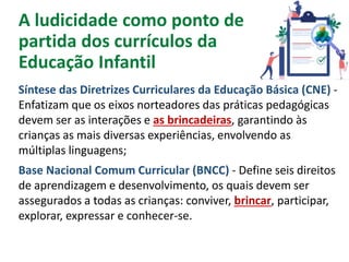 A ludicidade como ponto de
partida dos currículos da
Educação Infantil
Síntese das Diretrizes Curriculares da Educação Básica (CNE) -
Enfatizam que os eixos norteadores das práticas pedagógicas
devem ser as interações e as brincadeiras, garantindo às
crianças as mais diversas experiências, envolvendo as
múltiplas linguagens;
Base Nacional Comum Curricular (BNCC) - Define seis direitos
de aprendizagem e desenvolvimento, os quais devem ser
assegurados a todas as crianças: conviver, brincar, participar,
explorar, expressar e conhecer-se.
 