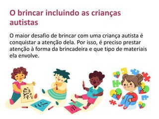 O brincar incluindo as crianças
autistas
O maior desafio de brincar com uma criança autista é
conquistar a atenção dela. Por isso, é preciso prestar
atenção à forma da brincadeira e que tipo de materiais
ela envolve.
 