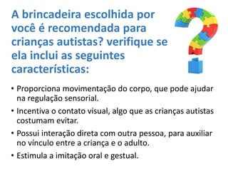 A brincadeira escolhida por
você é recomendada para
crianças autistas? verifique se
ela inclui as seguintes
características:
• Proporciona movimentação do corpo, que pode ajudar
na regulação sensorial.
• Incentiva o contato visual, algo que as crianças autistas
costumam evitar.
• Possui interação direta com outra pessoa, para auxiliar
no vínculo entre a criança e o adulto.
• Estimula a imitação oral e gestual.
 