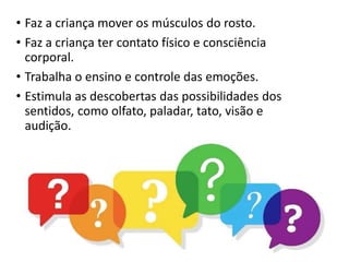 • Faz a criança mover os músculos do rosto.
• Faz a criança ter contato físico e consciência
corporal.
• Trabalha o ensino e controle das emoções.
• Estimula as descobertas das possibilidades dos
sentidos, como olfato, paladar, tato, visão e
audição.
 
