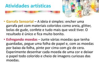Atividades artísticas
• Garrafa Sensorial – A ideia é simples: encher uma
garrafa pet com materiais coloridos como areia, glitter,
bolas de gude, confete e tudo mais que você tiver. O
resultado é único e fica muito bonito.
• Esfregando moedas – Junte várias moedas que tenha
guardadas, pegue uma folha de papel e, com as moedas
por baixo da folha, pinte por cima com giz de cera.
Experimente desenhar cada moeda de uma cor e deixar
o papel todo colorido e cheio de imagens curiosas das
moedas.
 