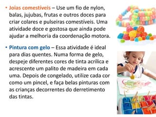 • Joias comestíveis – Use um fio de nylon,
balas, jujubas, frutas e outros doces para
criar colares e pulseiras comestíveis. Uma
atividade doce e gostosa que ainda pode
ajudar a melhoria da coordenação motora.
• Pintura com gelo – Essa atividade é ideal
para dias quentes. Numa forma de gelo,
despeje diferentes cores de tinta acrílica e
acrescente um palito de madeira em cada
uma. Depois de congelado, utilize cada cor
como um pincel, e faça belas pinturas com
as crianças decorrentes do derretimento
das tintas.
 