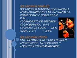 SOLUCIONES NASALES
SOLUCIONES ACUOSAS DESTINADAS A
ADMINISTRARSE EN LAS VÍAS NASALES
COMO GOTAS O COMO ROCÍO.
EJM.:
CLORHIDRATO DE EFEDRINA 0,5 G
CLOROBUTANOL 0,5 G
CLORURO DE SODIO 0,5 G
AGUA, C.S.P. 100 ML
SOLUCIONES ÓTICAS
LAS PREPARACIONES COMPRENDEN
ANESTÉSICOS, ANTIBIÓTICOS, Y
AGENTES ANTIINFLAMATORIOS.
 