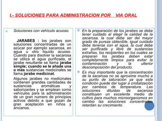 I.- SOLUCIONES PARA ADMINISTRACION POR VIA ORAL
a) Soluciones con vehículo acuoso.
JARABES : los jarabes son
soluciones concentradas de un
azúcar por ejemplo sacarosa, en
agua u otro liquido acuoso.
Cuando para disolver la sacarosa
se utiliza el agua purificada, el
jarabe resultante se llama jarabe
simple; cuando se le añade una
o más sustancias medicinales se
llama jarabe medicinal.
Algunos jarabes no medicinales
contienen grandes cantidades de
sustancias aromáticas y
saborizantes y se emplean como
vehículos para la administración
de un gran numero de principios
activos debido a que gozan de
gran aceptación en niños y
ancianos.
 En la preparación de los jarabes se debe
tener cuidado al elegir la calidad de la
sacarosa, la cual debe ser del mayor
grado de pureza obtenible, igual cuidado
debe tenerse con el agua, la cual debe
ser purificada y libre de sustancias
extrañas, los recipientes en los cuales se
preparan los jarabes deben estar
completamente limpios para evitar la
contaminación y la ulterior
descomposición del producto.
 Es muy importante que la concentración
de la sacarosa no se aproxime mucho a
su punto de saturación ya que esta
condición puede dar lugar a cristalización
por cambios de temperatura. Las
soluciones diluidas de sacarosa
constituyen un excelente medio de
cultivo para muchos microorganismos en
cambio las soluciones concentradas
retardan su crecimiento.
 