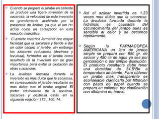  Cuando se prepara el jarabe en caliente
se produce una ligera inversión de la
sacarosa, la velocidad de esta inversión
es grandemente acelerada por la
presencia de ácidos, ya que el ion H+
actúa como un catalizador en esta
reacción hidrolítica.
 El azúcar invertida fermenta con mayor
facilidad que la sacarosa y tiende a dar
un color oscuro al jarabe, sin embargo
los azucares reductores (dextrosa y
levulosa), formados en el jarabe como
resultado de la inversión son de gran
importancia para evitar la oxidación de
otras sustancias.
 La levulosa formada durante la
inversión es mas dulce que la sacarosa,
en consecuencia el jarabe resultante es
mas dulce que el jarabe original. El
poder edulcorante de la levulosa,
sacarosa y dextrosa están en la
siguiente relación: 173 : 100: 74.
 Así el azúcar invertida es 1.23
veces mas dulce que la sacarosa.
La levulosa formada durante la
hidrólisis es causante del
oscurecimiento del jarabe pues es
sensible al calor y se oscurece
rápidamente.
 Según la FARMACOPEA
AMERICANA un litro de jarabe
simple se prepara con 850 gr. de
azúcar y 450 cc de agua ya sea por
percolación o por simple disolución.
El producto resultante debe tener
una densidad de 34.5ºBe a
temperatura ambiente. Para obtener
un jarabe más transparente es
aconsejable clarificarlo por filtración
con pasta de papel cuando se
prepara en caliente, por clarificación
con albúmina de huevo.
 
