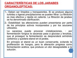CARACTERÍSTICAS DE LOS JARABES
ORGANOLEPTICAS:
1.- Deben ser límpidos y transparentes. Si se produce alguna
turbidez o ligeras precipitaciones se pueden filtrar. La filtración
es mas efectiva y rápida en caliente. La filtración de jarabes
se ha denominado clarificación.
2.- Estabilidad: las alteraciones pueden presentarse por parte
de los principios activos incorporados y por los azucares
utilizados.
La sacarosa puede provocar cristalizaciones. : por
fermentación fúngica la sacarosa pasa a glucosa y levulosa,
que al proseguir la fermentación se desprenderá anhídrido
carbónico y quedara etanol en el jarabe.
En principio el etanol es un buen conservante, evitando la
proliferación de hongos, pero la alteración progresa como
fermentación acética, que produce un olor desagradable a la
solución.
 