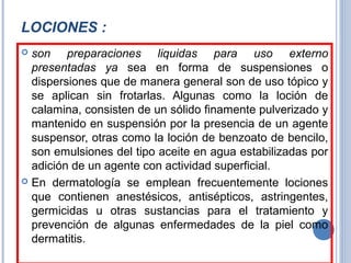LOCIONES :
 son preparaciones liquidas para uso externo
presentadas ya sea en forma de suspensiones o
dispersiones que de manera general son de uso tópico y
se aplican sin frotarlas. Algunas como la loción de
calamina, consisten de un sólido finamente pulverizado y
mantenido en suspensión por la presencia de un agente
suspensor, otras como la loción de benzoato de bencilo,
son emulsiones del tipo aceite en agua estabilizadas por
adición de un agente con actividad superficial.
 En dermatología se emplean frecuentemente lociones
que contienen anestésicos, antisépticos, astringentes,
germicidas u otras sustancias para el tratamiento y
prevención de algunas enfermedades de la piel como
dermatitis.
 