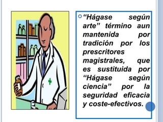 “Hágase según
arte” término aun
mantenida por
tradición por los
prescritores
magistrales, que
es sustituida por
“Hágase según
ciencia” por la
seguridad eficacia
y coste-efectivos.
 
