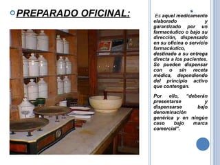 Es aquel medicamento
elaborado y
garantizado por un
farmacéutico o bajo su
dirección, dispensado
en su oficina o servicio
farmacéutico,
destinado a su entrega
directa a los pacientes.
Se pueden dispensar
con o sin receta
médica, dependiendo
del principio activo
que contengan.
Por ello, “deberán
presentarse y
dispensarse bajo
denominación
genérica y en ningún
caso bajo marca
comercial”.
PREPARADO OFICINAL:
 