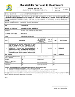 Municipalidad Provincial de Chanchamayo
FIRMA DEL PROVEEDOR
FECHA DE
SOLICITUD
- -2022
OFICINA SOLICITANTE : SUB GERENCIA DE ESTUDIOS Y PROYECTOS
PROYECTO/ACTIVIDAD/OBRA: CONTRATACION DE SERVICIO CONSULTORIA DE OBRA PARA LA FORMULACIÓN DEL
EXPEDIENTE TÉCNICO “MEJORAMIENTO DE LOSSERVICIOS TURÍSTICOS DE ORIENTACIÓN Y DISFRUTE DE LA EX CASA HACIENDA
EL NARANJAL DEL DISTRITO DE SAN RAMON - PROVINCIA DE CHANCHAMAYO - DEPARTAMENTO DE JUNIN” CON CODIGO N°
2434542
NOMBRE O RAZÓN SOCIAL : VLADIMIR GUTARRA SAMANIEGO
RUC : 10410498214
NOMBRE DE CONTACTO : VLADIMIR GUTARRA SAMANIEGO
DIRECCIÓN : JR JUNIN 330 LA MERCED CHANCHAMAYO
TELEFONO Y/O CELULAR : 963658323
EMAIL : vladimirarq@hotmail.com
ITEM DESCRIPCIÓN
CUMPLECON TODO
LOS TERMINOS DE
REFERENCIA Y RTM
SOLICITADOS
UND. DE
MEDIDA
CANT PRECIO TOTAL
SI NO
1
CONTRATACION DE SERVICIO CONSULTORIA DE OBRA
PARA LA FORMULACIÓN DEL EXPEDIENTE TÉCNICO
“MEJORAMIENTO DE LOS SERVICIOS TURÍSTICOS DE
ORIENTACIÓN Y DISFRUTE DE LA EX CASA HACIENDA EL
NARANJAL DEL DISTRITO DE SAN RAMON - PROVINCIA DE
CHANCHAMAYO - DEPARTAMENTO DE JUNIN” CON
CODIGO N° 2434542, SEGÚN TERMINOS DE REFERENCIA
SI SERVICIO 01 35,000.00
SON: 35,000.00 TOTAL 35,000.00
PLAZO DEEJECUCIÓN DESERVICIO EN
DIAS CALENDARIOS
60 DC DISPONIBILIDADINMEDIATA SI
MEJORAS SI FORMADE PAGO CCI
SE DEDICAAL OBJETO DELA
CONTRATACIÓN
SI BENEFICIOS ADICIONALES SI
RNP VIGENTE SI GARANTIADEL SERVICIO SI
DECLARO BAJO JURAMENTO NO ESTAR INHABILITADO PARA CONTRATAR CON EL ESTADO
 LAS MEDIDAS DEPROTECCIÓN SANITARIA, ESTÁN ACARGO DEL PROVEEDOR.
 SI POR CUALQUIER MOTIVO NO ESTA EN CONDICIONES DECOTIZAR, SIRVASEAFIRMAR YDEVOLVER ESTEDOCUMENTO.
 RECOMENDACIONES: EVITAR BORRONES Y/O ENMENDADURAS, ENTREGAR SELLADO, CONSULTARNP, RUC YCCI
Sirva(n)de cotizarnos los precios de la contratación delservicioa desarrollarse (segúndescripción)yentregar enel (primer piso)– Calle Callao
N°245 – Teléfono:(064) 531143, La Merced - Chanchamayo
SOLICITUD DE COTIZACIÓN
REQUERIMIENTO N°017-2022/SGEP/GOP/MPCH
EXP:
 