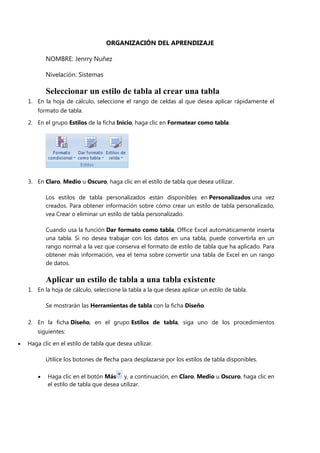 ORGANIZACIÓN DEL APRENDIZAJE
NOMBRE: Jenrry Nuñez
Nivelación: Sistemas
Seleccionar un estilo de tabla al crear una tabla
1. En la hoja de cálculo, seleccione el rango de celdas al que desea aplicar rápidamente el
formato de tabla.
2. En el grupo Estilos de la ficha Inicio, haga clic en Formatear como tabla.
3. En Claro, Medio u Oscuro, haga clic en el estilo de tabla que desea utilizar.
Los estilos de tabla personalizados están disponibles en Personalizados una vez
creados. Para obtener información sobre cómo crear un estilo de tabla personalizado,
vea Crear o eliminar un estilo de tabla personalizado.
Cuando usa la función Dar formato como tabla, Office Excel automáticamente inserta
una tabla. Si no desea trabajar con los datos en una tabla, puede convertirla en un
rango normal a la vez que conserva el formato de estilo de tabla que ha aplicado. Para
obtener más información, vea el tema sobre convertir una tabla de Excel en un rango
de datos.
Aplicar un estilo de tabla a una tabla existente
1. En la hoja de cálculo, seleccione la tabla a la que desea aplicar un estilo de tabla.
Se mostrarán las Herramientas de tabla con la ficha Diseño.
2. En la ficha Diseño, en el grupo Estilos de tabla, siga uno de los procedimientos
siguientes:
Haga clic en el estilo de tabla que desea utilizar.
Utilice los botones de flecha para desplazarse por los estilos de tabla disponibles.
Haga clic en el botón Más y, a continuación, en Claro, Medio u Oscuro, haga clic en
el estilo de tabla que desea utilizar.
 