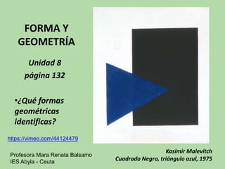 FORMA Y 
GEOMETRÍA 
Unidad 8 
página 132 
•¿Qué formas 
geométricas 
identificas? 
Kasimir Malevitch 
Cuadrado Negro, triángulo azul, 1975 
https://vimeo.com/44124479 
Profesora Mara Renata Balsamo 
IES Abyla - Ceuta 
 