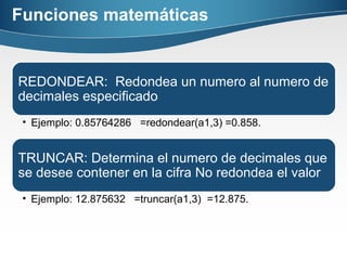 Funciones matemáticas
REDONDEAR: Redondea un numero al numero de
decimales especificado
• Ejemplo: 0.85764286 =redondear(a1,3) =0.858.
TRUNCAR: Determina el numero de decimales que
se desee contener en la cifra No redondea el valor
• Ejemplo: 12.875632 =truncar(a1,3) =12.875.
 