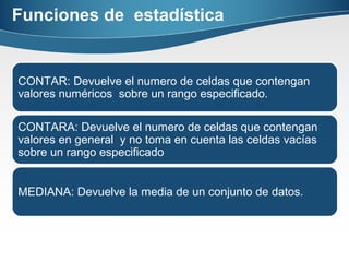 Funciones de estadística
CONTAR: Devuelve el numero de celdas que contengan
valores numéricos sobre un rango especificado.
CONTARA: Devuelve el numero de celdas que contengan
valores en general y no toma en cuenta las celdas vacías
sobre un rango especificado
MEDIANA: Devuelve la media de un conjunto de datos.
 