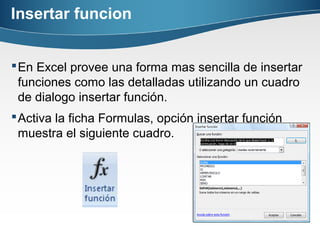 Insertar funcion
En Excel provee una forma mas sencilla de insertar
funciones como las detalladas utilizando un cuadro
de dialogo insertar función.
Activa la ficha Formulas, opción insertar función
muestra el siguiente cuadro.
 