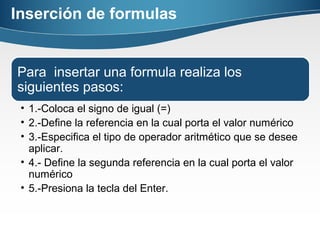 Inserción de formulas
Para insertar una formula realiza los
siguientes pasos:
• 1.-Coloca el signo de igual (=)
• 2.-Define la referencia en la cual porta el valor numérico
• 3.-Especifica el tipo de operador aritmético que se desee
aplicar.
• 4.- Define la segunda referencia en la cual porta el valor
numérico
• 5.-Presiona la tecla del Enter.
 