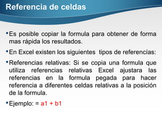 Referencia de celdas
Es posible copiar la formula para obtener de forma
mas rápida los resultados.
En Excel existen los siguientes tipos de referencías:
Referencias relativas: Si se copia una formula que
utiliza referencias relativas Excel ajustara las
referencias en la formula pegada para hacer
referencia a diferentes celdas relativas a la posición
de la formula.
Ejemplo: = a1 + b1
 