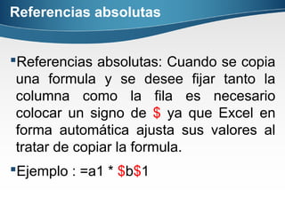 Referencias absolutas
Referencias absolutas: Cuando se copia
una formula y se desee fijar tanto la
columna como la fila es necesario
colocar un signo de $ ya que Excel en
forma automática ajusta sus valores al
tratar de copiar la formula.
Ejemplo : =a1 * $b$1
 