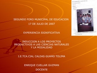 SEGUNDO FORO MUNICIPAL DE EDUCACION 17 DE JULIO DE 2007 EXPERIENCIA SIGNIFICATIVA INDUCCION A LOS PROYECTOS PRODUCTIVOS A LAS CIENCIAS NATURALES Y LA MODALIDAD I.E.TCA.CIAL CALDAS GUAMO TOLIMA ENRIQUE CUELLAR GUZMAN DOCENTE 