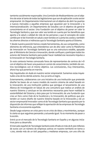 2º FORO SOBRE INNOVACIÓN, ECONOMÍA Y CALIDAD DE VIDA / 29




tamiento socialmente responsable. Una Comisión de Medioambiente con el obje-
tivo de estar al tanto de todas las legislaciones que son de aplicación a este sector
empresarial. Un Departamento Internacional con el objetivo de abrir las puertas
a nuevos mercados a aquellas empresas que apuestan por la innovación y la
internacionalización. Un Departamento de Estudios con el objetivo de generar
conocimiento en el sector. Una Fundación con el objetivo de poner en valor la
Tecnología Sanitaria y que ese valor sea tenido en cuenta por los beneficios que
aporta a la salud y calidad de vida de las personas y que el concepto de coste
cambie por el de inversión en salud y sean tenidos en cuenta los costes y también
los ahorros directos e indirectos que la Tecnología Sanitaria aporta al Sistema.
Y desde nuestra posición hemos creado herramientas, de uso compartido, como
elemento de referencia, que entendemos son de alto valor como la Plataforma
de Innovación en Tecnología Sanitaria que es una estructura estable, apoyada
por el Ministerio de Ciencia e Innovación, donde confluyen y participan todos los
actores del Sistema Sanitario para poder hacer realidad ese necesario impulso a
la Innovación en Tecnología Sanitaria.
En este contexto hemos convocado foros de representantes de centros de I+D
con el objetivo de hacer una puesta en común de conocimiento, también de cen-
tros tecnológicos con el mismo objetivo. Las conclusiones, muy interesantes,
ahora hay que ponerlas en marcha.
Hay inquietudes sin duda en nuestro sector empresarial. Sumemos estas inquie-
tudes a las de los demás actores. Eso ya sería un logro.
Externamente, colaboramos con una iniciativa de una institución que pretende
diseñar las bases de un nuevo modelo de nuestro sistema de salud basado en
la Innovación; de una institución pública que persigue el lanzamiento de una
Alianza de Investigación en Salud; de una consultora que realiza un análisis de
nuestro Sistema y concluye en los elementos necesarios para hacer realidad la
sostenibilidad del Sistema y ésta pasa por la Innovación; de una fundación que
crea un foro como Club de la Excelencia y la Innovación; de políticos que pre-
tenden un nuevo diseño de nuestro Sistema basado en la Innovación; y de un
sector empresarial innovador como el de Tecnología Sanitaria que apuesta por la
disposición de informes que reflejen la aportación de las empresas de Tecnología
Sanitaria a la economía española.
Desde luego estamos en crisis pero no en crisis de ideas y movimientos, aunque
lo cierto es que seguimos pensando y actuando igual. Ya es momento de pasar a
la acción.
Entró ya en el mercado de la Tecnología Sanitaria en España y en algunas inicia-
tivas para su desarrollo.
El mercado español de Tecnología Sanitaria está cifrado en más de 8.300 millones
de euros con un número de empresas activas en nuestro territorio en torno a
1.200, siendo más de un 60% pequeñas y medianas empresas, con una cifra de
 