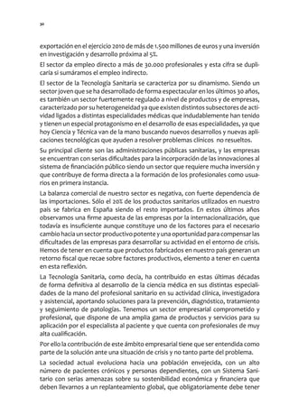 30




exportación en el ejercicio 2010 de más de 1.500 millones de euros y una inversión
en investigación y desarrollo próxima al 5%.
El sector da empleo directo a más de 30.000 profesionales y esta cifra se dupli-
caría si sumáramos el empleo indirecto.
El sector de la Tecnología Sanitaria se caracteriza por su dinamismo. Siendo un
sector joven que se ha desarrollado de forma espectacular en los últimos 30 años,
es también un sector fuertemente regulado a nivel de productos y de empresas,
caracterizado por su heterogeneidad ya que existen distintos subsectores de acti-
vidad ligados a distintas especialidades médicas que indudablemente han tenido
y tienen un especial protagonismo en el desarrollo de esas especialidades, ya que
hoy Ciencia y Técnica van de la mano buscando nuevos desarrollos y nuevas apli-
caciones tecnológicas que ayuden a resolver problemas clínicos no resueltos.
Su principal cliente son las administraciones públicas sanitarias, y las empresas
se encuentran con serias dificultades para la incorporación de las innovaciones al
sistema de financiación público siendo un sector que requiere mucha inversión y
que contribuye de forma directa a la formación de los profesionales como usua-
rios en primera instancia.
La balanza comercial de nuestro sector es negativa, con fuerte dependencia de
las importaciones. Sólo el 20% de los productos sanitarios utilizados en nuestro
país se fabrica en España siendo el resto importados. En estos últimos años
observamos una firme apuesta de las empresas por la internacionalización, que
todavía es insuficiente aunque constituye uno de los factores para el necesario
cambio hacia un sector productivo potente y una oportunidad para compensar las
dificultades de las empresas para desarrollar su actividad en el entorno de crisis.
Hemos de tener en cuenta que productos fabricados en nuestro país generan un
retorno fiscal que recae sobre factores productivos, elemento a tener en cuenta
en esta reflexión.
La Tecnología Sanitaria, como decía, ha contribuido en estas últimas décadas
de forma definitiva al desarrollo de la ciencia médica en sus distintas especiali-
dades de la mano del profesional sanitario en su actividad clínica, investigadora
y asistencial, aportando soluciones para la prevención, diagnóstico, tratamiento
y seguimiento de patologías. Tenemos un sector empresarial comprometido y
profesional, que dispone de una amplia gama de productos y servicios para su
aplicación por el especialista al paciente y que cuenta con profesionales de muy
alta cualificación.
Por ello la contribución de este ámbito empresarial tiene que ser entendida como
parte de la solución ante una situación de crisis y no tanto parte del problema.
La sociedad actual evoluciona hacia una población envejecida, con un alto
número de pacientes crónicos y personas dependientes, con un Sistema Sani-
tario con serias amenazas sobre su sostenibilidad económica y financiera que
deben llevarnos a un replanteamiento global, que obligatoriamente debe tener
 