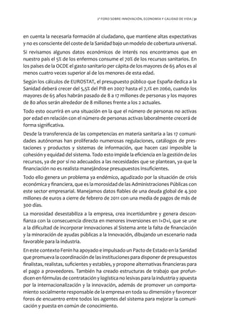 2º FORO SOBRE INNOVACIÓN, ECONOMÍA Y CALIDAD DE VIDA / 31




en cuenta la necesaria formación al ciudadano, que mantiene altas expectativas
y no es consciente del coste de la Sanidad bajo un modelo de cobertura universal.
Si revisamos algunos datos económicos de interés nos encontramos que en
nuestro país el 5% de los enfermos consume el 70% de los recursos sanitarios. En
los países de la OCDE el gasto sanitario per cápita de los mayores de 65 años es al
menos cuatro veces superior al de los menores de esta edad.
Según los cálculos de EUROSTAT, el presupuesto público que España dedica a la
Sanidad deberá crecer del 5,5% del PIB en 2007 hasta el 7,1% en 2060, cuando los
mayores de 65 años habrán pasado de 8 a 17 millones de personas y los mayores
de 80 años serán alrededor de 8 millones frente a los 2 actuales.
Todo esto ocurrirá en una situación en la que el número de personas no activas
por edad en relación con el número de personas activas laboralmente crecerá de
forma significativa.
Desde la transferencia de las competencias en materia sanitaria a las 17 comuni-
dades autónomas han proliferado numerosas regulaciones, catálogos de pres-
taciones y productos y sistemas de información, que hacen casi imposible la
cohesión y equidad del sistema. Todo esto impide la eficiencia en la gestión de los
recursos, ya de por sí no adecuados a las necesidades que se plantean, ya que la
financiación no es realista manejándose presupuestos insuficientes.
Todo ello genera un problema ya endémico, agudizado por la situación de crisis
económica y financiera, que es la morosidad de las Administraciones Públicas con
este sector empresarial. Manejamos datos fiables de una deuda global de 4.300
millones de euros a cierre de febrero de 2011 con una media de pagos de más de
300 días.
La morosidad desestabiliza a la empresa, crea incertidumbre y genera descon-
fianza con la consecuencia directa en menores inversiones en I+D+i, que se une
a la dificultad de incorporar innovaciones al Sistema ante la falta de financiación
y la minoración de ayudas públicas a la Innovación, dibujando un escenario nada
favorable para la industria.
En este contexto Fenin ha apoyado e impulsado un Pacto de Estado en la Sanidad
que promueva la coordinación de las instituciones para disponer de presupuestos
finalistas, realistas, suficientes y estables, y propone alternativas financieras para
el pago a proveedores. También ha creado estructuras de trabajo que profun-
dicen en fórmulas de contratación y logística no lesivas para la industria y apuesta
por la internacionalización y la innovación, además de promover un comporta-
miento socialmente responsable de la empresa en toda su dimensión y favorecer
foros de encuentro entre todos los agentes del sistema para mejorar la comuni-
cación y puesta en común de conocimiento.
 