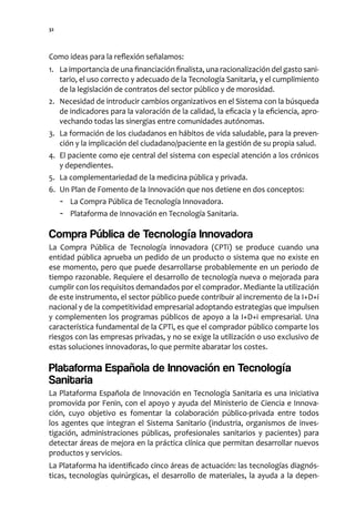 32




Como ideas para la reflexión señalamos:
1. La importancia de una financiación finalista, una racionalización del gasto sani-
   tario, el uso correcto y adecuado de la Tecnología Sanitaria, y el cumplimiento
   de la legislación de contratos del sector público y de morosidad.
2. Necesidad de introducir cambios organizativos en el Sistema con la búsqueda
   de indicadores para la valoración de la calidad, la eficacia y la eficiencia, apro-
   vechando todas las sinergias entre comunidades autónomas.
3. La formación de los ciudadanos en hábitos de vida saludable, para la preven-
   ción y la implicación del ciudadano/paciente en la gestión de su propia salud.
4. El paciente como eje central del sistema con especial atención a los crónicos
   y dependientes.
5. La complementariedad de la medicina pública y privada.
6. Un Plan de Fomento de la Innovación que nos detiene en dos conceptos:
   - La Compra Pública de Tecnología Innovadora.
   - Plataforma de Innovación en Tecnología Sanitaria.

Compra Pública de Tecnología Innovadora
La Compra Pública de Tecnología innovadora (CPTi) se produce cuando una
entidad pública aprueba un pedido de un producto o sistema que no existe en
ese momento, pero que puede desarrollarse probablemente en un periodo de
tiempo razonable. Requiere el desarrollo de tecnología nueva o mejorada para
cumplir con los requisitos demandados por el comprador. Mediante la utilización
de este instrumento, el sector público puede contribuir al incremento de la I+D+i
nacional y de la competitividad empresarial adoptando estrategias que impulsen
y complementen los programas públicos de apoyo a la I+D+i empresarial. Una
característica fundamental de la CPTi, es que el comprador público comparte los
riesgos con las empresas privadas, y no se exige la utilización o uso exclusivo de
estas soluciones innovadoras, lo que permite abaratar los costes.

Plataforma Española de Innovación en Tecnología
Sanitaria
La Plataforma Española de Innovación en Tecnología Sanitaria es una iniciativa
promovida por Fenin, con el apoyo y ayuda del Ministerio de Ciencia e Innova-
ción, cuyo objetivo es fomentar la colaboración público-privada entre todos
los agentes que integran el Sistema Sanitario (industria, organismos de inves-
tigación, administraciones públicas, profesionales sanitarios y pacientes) para
detectar áreas de mejora en la práctica clínica que permitan desarrollar nuevos
productos y servicios.
La Plataforma ha identificado cinco áreas de actuación: las tecnologías diagnós-
ticas, tecnologías quirúrgicas, el desarrollo de materiales, la ayuda a la depen-
 