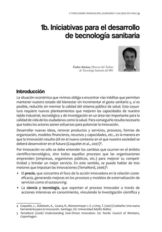 2º FORO SOBRE INNOVACIÓN, ECONOMÍA Y CALIDAD DE VIDA / 35




                   1b. Iniciativas para el desarrollo
                             de tecnología sanitaria


                                             Carlos Atienza, Director del Ámbito
                                                  de Tecnología Sanitaria del IBV.




Introducción
La situación económica que vivimos obliga a encontrar vías inéditas que permitan
mantener nuestro estado del bienestar sin incrementar el gasto sanitario y, si es
posible, reducirlo sin mermar la calidad del sistema público de salud. Esta coyun-
tura requiere nuevos planteamientos que mejoren las capacidades de nuestro
tejido industrial, tecnológico y de investigación en un área tan importante para la
calidad de vida de los ciudadanos como la salud. Para conseguirlo resulta necesario
que todos los actores aúnen esfuerzos para potenciar la innovación.
Desarrollar nuevas ideas, renovar productos y servicios, procesos, formas de
organización, modelos financieros, recursos y capacidades, etc., es la manera en
que la innovación resulta útil en el nuevo contexto en el que nuestra sociedad se
deberá desenvolver en el futuro (Coquelet et al., 2007)4.
Por innovación no sólo se debe entender los cambios que ocurren en el ámbito
científico-tecnológico, sino todos aquellos procesos que las organizaciones
emprenden (empresas, organismos públicos, etc.) para mejorar su competi-
tividad y brindar un mejor servicio. En este sentido, se puede hablar de tres
motores que impulsan las innovaciones (TemaNord, 2006)5:
• El precio, que concentra el foco de la acción innovadora en la relación coste-
  eficacia, generando mejoras en los procesos y modelos de externalización de
  servicios como el outsourcing.
• La ciencia y tecnología, que soportan el proceso innovador a través de
  acciones intensivas en conocimiento, vinculando la investigación científica y


4 Coquelet, J., Eidelstein, K., Lizana, R., Münzenmayer J. E. y Urey, T. (2007) Codiseño: Una nueva
  herramienta para la innovación. Santiago. Ed. Universidad Adolfo Ibáñez.
5 TemaNord (2006) Understanding User-Driven Innovation. Ed. Nordic Council of Ministers,
  Copenhagen.
 