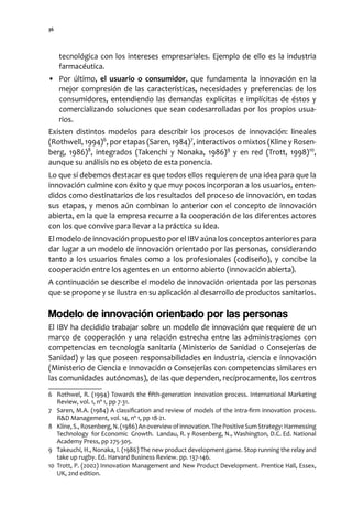 36




   tecnológica con los intereses empresariales. Ejemplo de ello es la industria
   farmacéutica.
• Por último, el usuario o consumidor, que fundamenta la innovación en la
   mejor compresión de las características, necesidades y preferencias de los
   consumidores, entendiendo las demandas explícitas e implícitas de éstos y
   comercializando soluciones que sean codesarrolladas por los propios usua-
   rios.
Existen distintos modelos para describir los procesos de innovación: lineales
(Rothwell, 1994)6, por etapas (Saren, 1984)7, interactivos o mixtos (Kline y Rosen-
berg, 1986)8, integrados (Takenchi y Nonaka, 1986)9 y en red (Trott, 1998)10,
aunque su análisis no es objeto de esta ponencia.
Lo que sí debemos destacar es que todos ellos requieren de una idea para que la
innovación culmine con éxito y que muy pocos incorporan a los usuarios, enten-
didos como destinatarios de los resultados del proceso de innovación, en todas
sus etapas, y menos aún combinan lo anterior con el concepto de innovación
abierta, en la que la empresa recurre a la cooperación de los diferentes actores
con los que convive para llevar a la práctica su idea.
El modelo de innovación propuesto por el IBV aúna los conceptos anteriores para
dar lugar a un modelo de innovación orientado por las personas, considerando
tanto a los usuarios finales como a los profesionales (codiseño), y concibe la
cooperación entre los agentes en un entorno abierto (innovación abierta).
A continuación se describe el modelo de innovación orientada por las personas
que se propone y se ilustra en su aplicación al desarrollo de productos sanitarios.

Modelo de innovación orientado por las personas
El IBV ha decidido trabajar sobre un modelo de innovación que requiere de un
marco de cooperación y una relación estrecha entre las administraciones con
competencias en tecnología sanitaria (Ministerio de Sanidad o Consejerías de
Sanidad) y las que poseen responsabilidades en industria, ciencia e innovación
(Ministerio de Ciencia e Innovación o Consejerías con competencias similares en
las comunidades autónomas), de las que dependen, recíprocamente, los centros
6 Rothwel, R. (1994) Towards the fifth-generation innovation process. International Marketing
   Review, vol. 1, nº 1, pp 7-31.
7 Saren, M.A. (1984) A classification and review of models of the intra-firm innovation process.
   R&D Management, vol. 14, nº 1, pp 18-21.
8 Kline, S., Rosenberg, N. (1986) An overview of innovation. The Positive Sum Strategy: Harmessing
   Technology for Economic Growth. Landau, R. y Rosenberg, N., Washington, D.C. Ed. National
   Academy Press, pp 275-305.
9 Takeuchi, H., Nonaka, I. (1986) The new product development game. Stop running the relay and
   take up rugby. Ed. Harvard Business Review. pp. 137-146.
10 Trott, P. (2002) Innovation Management and New Product Development. Prentice Hall, Essex,
   UK, 2nd edition.
 
