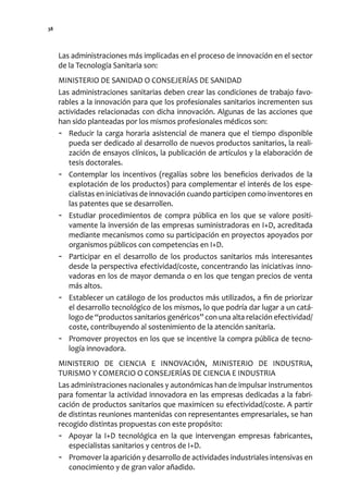 38




     Las administraciones más implicadas en el proceso de innovación en el sector
     de la Tecnología Sanitaria son:
     MINISTERIO DE SANIDAD O CONSEJERÍAS DE SANIDAD
     Las administraciones sanitarias deben crear las condiciones de trabajo favo-
     rables a la innovación para que los profesionales sanitarios incrementen sus
     actividades relacionadas con dicha innovación. Algunas de las acciones que
     han sido planteadas por los mismos profesionales médicos son:
     - Reducir la carga horaria asistencial de manera que el tiempo disponible
        pueda ser dedicado al desarrollo de nuevos productos sanitarios, la reali-
        zación de ensayos clínicos, la publicación de artículos y la elaboración de
        tesis doctorales.
     - Contemplar los incentivos (regalías sobre los beneficios derivados de la
        explotación de los productos) para complementar el interés de los espe-
        cialistas en iniciativas de innovación cuando participen como inventores en
        las patentes que se desarrollen.
     - Estudiar procedimientos de compra pública en los que se valore positi-
        vamente la inversión de las empresas suministradoras en I+D, acreditada
        mediante mecanismos como su participación en proyectos apoyados por
        organismos públicos con competencias en I+D.
     - Participar en el desarrollo de los productos sanitarios más interesantes
        desde la perspectiva efectividad/coste, concentrando las iniciativas inno-
        vadoras en los de mayor demanda o en los que tengan precios de venta
        más altos.
     - Establecer un catálogo de los productos más utilizados, a fin de priorizar
        el desarrollo tecnológico de los mismos, lo que podría dar lugar a un catá-
        logo de “productos sanitarios genéricos” con una alta relación efectividad/
        coste, contribuyendo al sostenimiento de la atención sanitaria.
     - Promover proyectos en los que se incentive la compra pública de tecno-
        logía innovadora.
     MINISTERIO DE CIENCIA E INNOVACIÓN, MINISTERIO DE INDUSTRIA,
     TURISMO Y COMERCIO O CONSEJERÍAS DE CIENCIA E INDUSTRIA
     Las administraciones nacionales y autonómicas han de impulsar instrumentos
     para fomentar la actividad innovadora en las empresas dedicadas a la fabri-
     cación de productos sanitarios que maximicen su efectividad/coste. A partir
     de distintas reuniones mantenidas con representantes empresariales, se han
     recogido distintas propuestas con este propósito:
     - Apoyar la I+D tecnológica en la que intervengan empresas fabricantes,
        especialistas sanitarios y centros de I+D.
     - Promover la aparición y desarrollo de actividades industriales intensivas en
        conocimiento y de gran valor añadido.
 