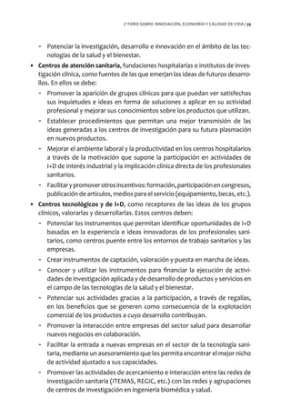 2º FORO SOBRE INNOVACIÓN, ECONOMÍA Y CALIDAD DE VIDA / 39




   - Potenciar la investigación, desarrollo e innovación en el ámbito de las tec-
     nologías de la salud y el bienestar.
• Centros de atención sanitaria, fundaciones hospitalarias e institutos de inves-
  tigación clínica, como fuentes de las que emerjan las ideas de futuros desarro-
  llos. En ellos se debe:
   - Promover la aparición de grupos clínicos para que puedan ver satisfechas
     sus inquietudes e ideas en forma de soluciones a aplicar en su actividad
     profesional y mejorar sus conocimientos sobre los productos que utilizan.
   - Establecer procedimientos que permitan una mejor transmisión de las
     ideas generadas a los centros de investigación para su futura plasmación
     en nuevos productos.
   - Mejorar el ambiente laboral y la productividad en los centros hospitalarios
     a través de la motivación que supone la participación en actividades de
     I+D de interés industrial y la implicación clínica directa de los profesionales
     sanitarios.
   - Facilitar y promover otros incentivos: formación, participación en congresos,
     publicación de artículos, medios para el servicio (equipamiento, becas, etc.).
• Centros tecnológicos y de I+D, como receptores de las ideas de los grupos
  clínicos, valorarlas y desarrollarlas. Estos centros deben:
   - Potenciar los instrumentos que permitan identificar oportunidades de I+D
     basadas en la experiencia e ideas innovadoras de los profesionales sani-
     tarios, como centros puente entre los entornos de trabajo sanitarios y las
     empresas.
   - Crear instrumentos de captación, valoración y puesta en marcha de ideas.
   - Conocer y utilizar los instrumentos para financiar la ejecución de activi-
     dades de investigación aplicada y de desarrollo de productos y servicios en
     el campo de las tecnologías de la salud y el bienestar.
   - Potenciar sus actividades gracias a la participación, a través de regalías,
     en los beneficios que se generen como consecuencia de la explotación
     comercial de los productos a cuyo desarrollo contribuyan.
   - Promover la interacción entre empresas del sector salud para desarrollar
     nuevos negocios en colaboración.
   - Facilitar la entrada a nuevas empresas en el sector de la tecnología sani-
     taria, mediante un asesoramiento que les permita encontrar el mejor nicho
     de actividad ajustado a sus capacidades.
   - Promover las actividades de acercamiento e interacción entre las redes de
     investigación sanitaria (ITEMAS, REGIC, etc.) con las redes y agrupaciones
     de centros de investigación en ingeniería biomédica y salud.
 