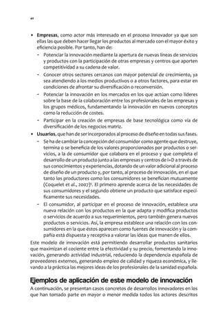40




• Empresas, como actor más interesado en el proceso innovador ya que son
   ellas las que deben hacer llegar los productos al mercado con el mayor éxito y
   eficiencia posible. Por tanto, han de:
   - Potenciar la innovación mediante la apertura de nuevas líneas de servicios
       y productos con la participación de otras empresas y centros que aporten
       competitividad a su cadena de valor.
   - Conocer otros sectores cercanos con mayor potencial de crecimiento, ya
       sea atendiendo a los medios productivos o a otros factores, para estar en
       condiciones de afrontar su diversificación o reconversión.
   - Potenciar la innovación en los mercados en los que actúan como líderes
       sobre la base de la colaboración entre los profesionales de las empresas y
       los grupos médicos, fundamentando la innovación en nuevos conceptos
       como la reducción de costes.
   - Participar en la creación de empresas de base tecnológica como vía de
       diversificación de los negocios matriz.
• Usuarios, que han de ser incorporados al proceso de diseño en todas sus fases.
   - Se ha de cambiar la concepción del consumidor como agente que destruye,
       termina o se beneficia de los valores proporcionados por productos o ser-
       vicios, a la de consumidor que colabora en el proceso y que completa el
       desarrollo de un producto junto a las empresas y centros de I+D a través de
       sus conocimientos y experiencias, dotando de un valor adicional al proceso
       de diseño de un producto y, por tanto, al proceso de innovación, en el que
       tanto los productores como los consumidores se benefician mutuamente
       (Coquelet et al., 2007)4. El primero aprende acerca de las necesidades de
       sus consumidores y el segundo obtiene un producto que satisface especí-
       ficamente sus necesidades.
   - El consumidor, al participar en el proceso de innovación, establece una
       nueva relación con los productos en la que adapta y modifica productos
       o servicios de acuerdo a sus requerimientos, pero también genera nuevos
       productos o servicios. Así, la empresa establece una relación con los con-
       sumidores en la que éstos aparecen como fuentes de innovación y la com-
       pañía está dispuesta y receptiva a valorar las ideas que manen de ellos.
Este modelo de innovación está permitiendo desarrollar productos sanitarios
que maximizan el cociente entre la efectividad y su precio, fomentando la inno-
vación, generando actividad industrial, reduciendo la dependencia española de
proveedores externos, generando empleo de calidad y riqueza económica, y lle-
vando a la práctica las mejores ideas de los profesionales de la sanidad española.

Ejemplos de aplicación de este modelo de innovación
A continuación, se presentan casos concretos de desarrollos innovadores en los
que han tomado parte en mayor o menor medida todos los actores descritos
 