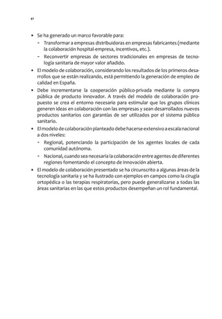 42




• Se ha generado un marco favorable para:
  - Transformar a empresas distribuidoras en empresas fabricantes (mediante
      la colaboración hospital-empresa, incentivos, etc.).
  - Reconvertir empresas de sectores tradicionales en empresas de tecno-
      logía sanitaria de mayor valor añadido.
• El modelo de colaboración, considerando los resultados de los primeros desa-
  rrollos que se están realizando, está permitiendo la generación de empleo de
  calidad en España.
• Debe incrementarse la cooperación público-privada mediante la compra
  pública de producto innovador. A través del modelo de colaboración pro-
  puesto se crea el entorno necesario para estimular que los grupos clínicos
  generen ideas en colaboración con las empresas y sean desarrollados nuevos
  productos sanitarios con garantías de ser utilizados por el sistema público
  sanitario.
• El modelo de colaboración planteado debe hacerse extensivo a escala nacional
  a dos niveles:
  - Regional, potenciando la participación de los agentes locales de cada
      comunidad autónoma.
  - Nacional, cuando sea necesaria la colaboración entre agentes de diferentes
      regiones fomentando el concepto de innovación abierta.
• El modelo de colaboración presentado se ha circunscrito a algunas áreas de la
  tecnología sanitaria y se ha ilustrado con ejemplos en campos como la cirugía
  ortopédica o las terapias respiratorias, pero puede generalizarse a todas las
  áreas sanitarias en las que estos productos desempeñan un rol fundamental.
 