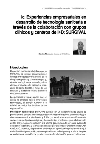 2º FORO SOBRE INNOVACIÓN, ECONOMÍA Y CALIDAD DE VIDA / 43




        1c. Experiencias empresariales en
     desarrollo de tecnología sanitaria a
   través de la colaboración con grupos
    clínicos y centros de I+D: SURGIVAL



                               Hipólito Montejano, Gerente de SURGIVAL.




Introducción
El objetivo fundamental de la empresa
SURGIVAL es trabajar conjuntamente
con los principales profesionales de la
cirugía ortopédica y traumatológica y,
de este modo, innovar creando y ofre-
ciendo productos de calidad al mer-
cado, así como brindar el mejor de los
servicios y asistencia técnica al cliente
en todo momento.
Los principales valores en los que se
centra la empresa son la innovación
tecnológica, el equipo humano y la
calidad en todos los ámbitos de su
organización.
Innovación Tecnológica. SURGIVAL cuenta con un experimentado grupo de
profesionales que desarrollan los productos más innovadores del mercado gra-
cias a una comunicación directa y fluida con los cirujanos más cualificados del
sector. Los medios tecnológicos y herramientas empleadas para el desarrollo
de los proyectos corresponden a la última generación de software avanzado
de diseño, ingeniería y fabricación asistido por ordenador (herramientas CAD/
CAE/CAM). Además, disponemos de una planta productiva propia con maqui-
naria de última generación, que nos permite ser más rápidos y acelerar los pro-
cesos tanto de creación de producto como de fabricación y comercialización.
 