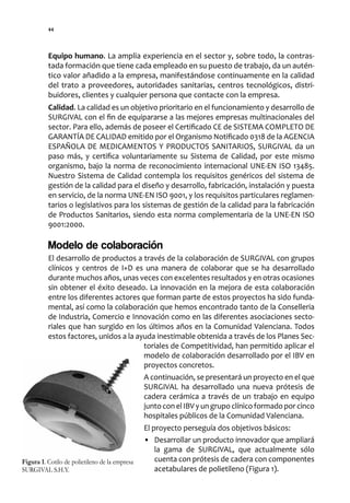 44




          Equipo humano. La amplia experiencia en el sector y, sobre todo, la contras-
          tada formación que tiene cada empleado en su puesto de trabajo, da un autén-
          tico valor añadido a la empresa, manifestándose continuamente en la calidad
          del trato a proveedores, autoridades sanitarias, centros tecnológicos, distri-
          buidores, clientes y cualquier persona que contacte con la empresa.
          Calidad. La calidad es un objetivo prioritario en el funcionamiento y desarrollo de
          SURGIVAL con el fin de equipararse a las mejores empresas multinacionales del
          sector. Para ello, además de poseer el Certificado CE de SISTEMA COMPLETO DE
          GARANTÍA DE CALIDAD emitido por el Organismo Notificado 0318 de la AGENCIA
          ESPAÑOLA DE MEDICAMENTOS Y PRODUCTOS SANITARIOS, SURGIVAL da un
          paso más, y certifica voluntariamente su Sistema de Calidad, por este mismo
          organismo, bajo la norma de reconocimiento internacional UNE-EN ISO 13485.
          Nuestro Sistema de Calidad contempla los requisitos genéricos del sistema de
          gestión de la calidad para el diseño y desarrollo, fabricación, instalación y puesta
          en servicio, de la norma UNE-EN ISO 9001, y los requisitos particulares reglamen-
          tarios o legislativos para los sistemas de gestión de la calidad para la fabricación
          de Productos Sanitarios, siendo esta norma complementaria de la UNE-EN ISO
          9001:2000.

          Modelo de colaboración
          El desarrollo de productos a través de la colaboración de SURGIVAL con grupos
          clínicos y centros de I+D es una manera de colaborar que se ha desarrollado
          durante muchos años, unas veces con excelentes resultados y en otras ocasiones
          sin obtener el éxito deseado. La innovación en la mejora de esta colaboración
          entre los diferentes actores que forman parte de estos proyectos ha sido funda-
          mental, así como la colaboración que hemos encontrado tanto de la Conselleria
          de Industria, Comercio e Innovación como en las diferentes asociaciones secto-
          riales que han surgido en los últimos años en la Comunidad Valenciana. Todos
          estos factores, unidos a la ayuda inestimable obtenida a través de los Planes Sec-
                                        toriales de Competitividad, han permitido aplicar el
                                        modelo de colaboración desarrollado por el IBV en
                                        proyectos concretos.
                                        A continuación, se presentará un proyecto en el que
                                        SURGIVAL ha desarrollado una nueva prótesis de
                                        cadera cerámica a través de un trabajo en equipo
                                        junto con el IBV y un grupo clínico formado por cinco
                                        hospitales públicos de la Comunidad Valenciana.
                                                El proyecto perseguía dos objetivos básicos:
                                                • Desarrollar un producto innovador que ampliará
                                                    la gama de SURGIVAL, que actualmente sólo
Figura 1. Cotilo de polietileno de la empresa       cuenta con prótesis de cadera con componentes
SURGIVAL S.H.Y.                                     acetabulares de polietileno (Figura 1).
 